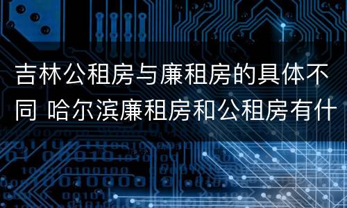 吉林公租房与廉租房的具体不同 哈尔滨廉租房和公租房有什么区别
