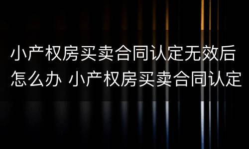 小产权房买卖合同认定无效后怎么办 小产权房买卖合同认定无效后怎么办