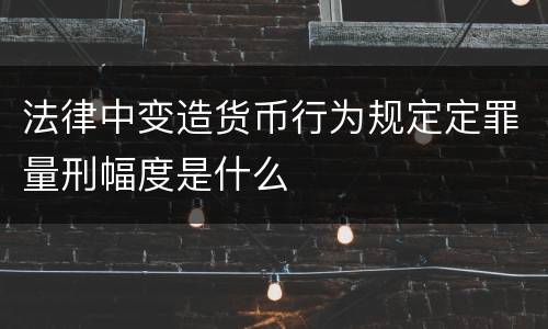 法律中变造货币行为规定定罪量刑幅度是什么