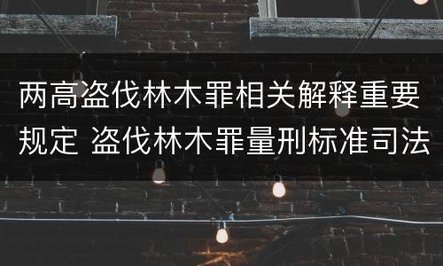两高盗伐林木罪相关解释重要规定 盗伐林木罪量刑标准司法解释