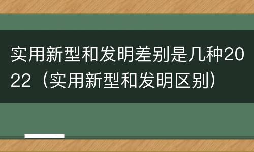 实用新型和发明差别是几种2022（实用新型和发明区别）
