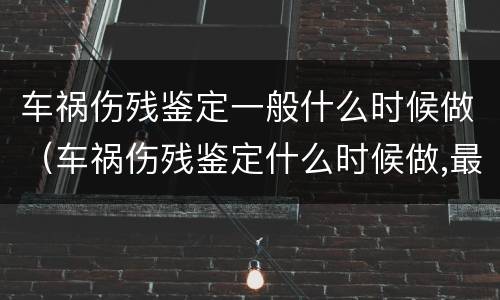 车祸伤残鉴定一般什么时候做（车祸伤残鉴定什么时候做,最佳时间是什么?）