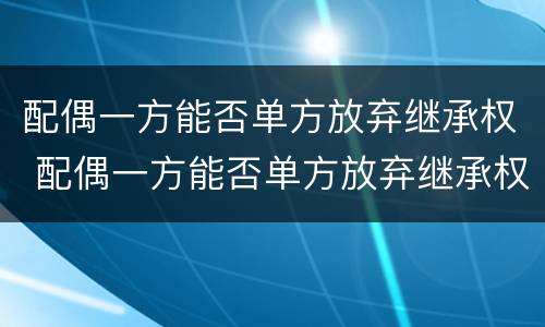 配偶一方能否单方放弃继承权 配偶一方能否单方放弃继承权