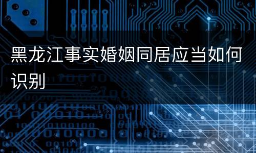 黑龙江事实婚姻同居应当如何识别