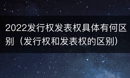 2022发行权发表权具体有何区别（发行权和发表权的区别）