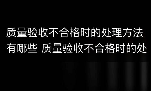 质量验收不合格时的处理方法有哪些 质量验收不合格时的处理方法有哪些内容