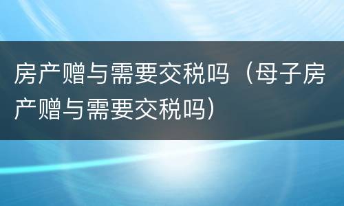 房产赠与需要交税吗（母子房产赠与需要交税吗）