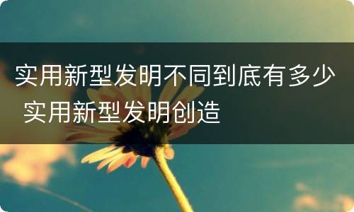 实用新型发明不同到底有多少 实用新型发明创造
