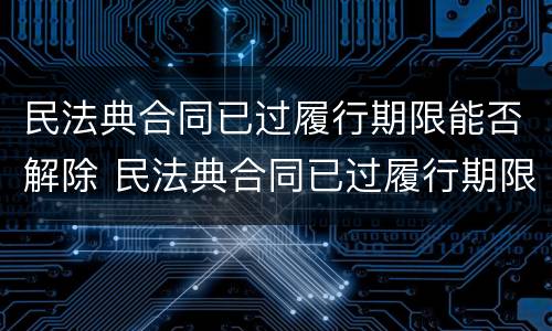 民法典合同已过履行期限能否解除 民法典合同已过履行期限能否解除劳动合同