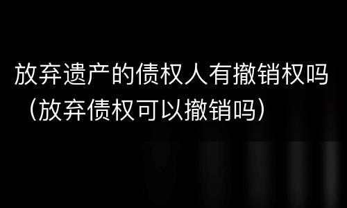 放弃遗产的债权人有撤销权吗（放弃债权可以撤销吗）