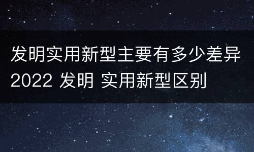 发明实用新型主要有多少差异2022 发明 实用新型区别