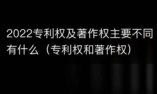 2022专利权及著作权主要不同有什么（专利权和著作权）