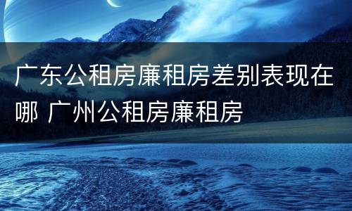 广东公租房廉租房差别表现在哪 广州公租房廉租房