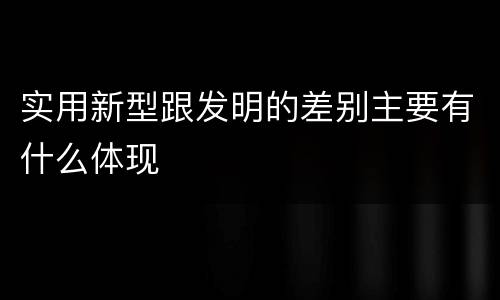 实用新型跟发明的差别主要有什么体现
