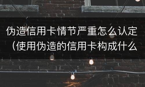 伪造信用卡情节严重怎么认定（使用伪造的信用卡构成什么罪）