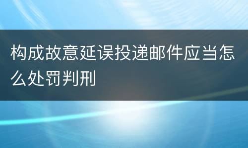 构成故意延误投递邮件应当怎么处罚判刑