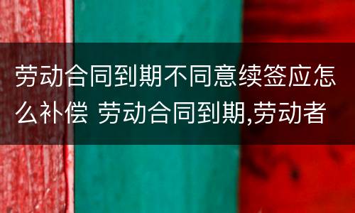 劳动合同到期不同意续签应怎么补偿 劳动合同到期,劳动者不续签如何赔偿