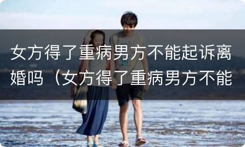 女方得了重病男方不能起诉离婚吗（女方得了重病男方不能起诉离婚吗）