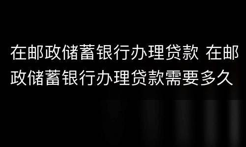 在邮政储蓄银行办理贷款 在邮政储蓄银行办理贷款需要多久