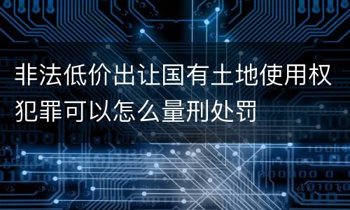 非法低价出让国有土地使用权犯罪可以怎么量刑处罚