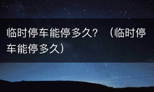 临时停车能停多久？（临时停车能停多久）