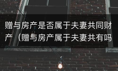 赠与房产是否属于夫妻共同财产（赠与房产属于夫妻共有吗）