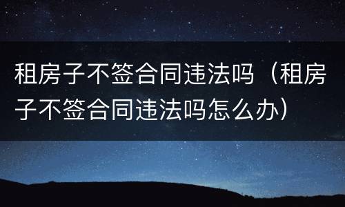 租房子不签合同违法吗（租房子不签合同违法吗怎么办）