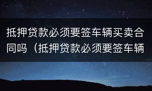抵押贷款必须要签车辆买卖合同吗（抵押贷款必须要签车辆买卖合同吗怎么办）