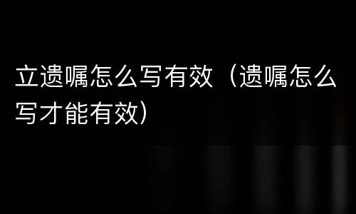 立遗嘱怎么写有效（遗嘱怎么写才能有效）