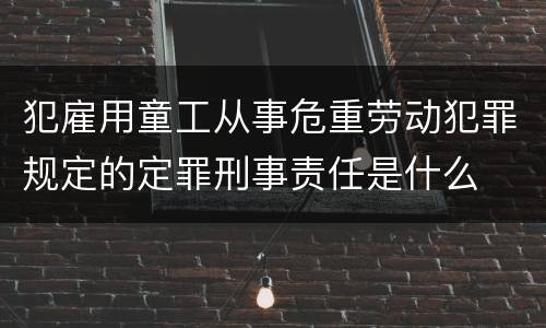 犯雇用童工从事危重劳动犯罪规定的定罪刑事责任是什么