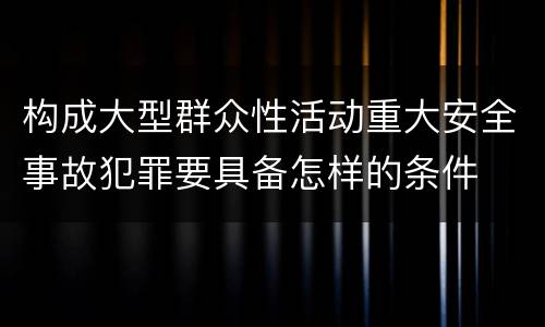 构成大型群众性活动重大安全事故犯罪要具备怎样的条件