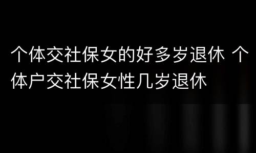 个体交社保女的好多岁退休 个体户交社保女性几岁退休