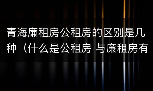 青海廉租房公租房的区别是几种（什么是公租房 与廉租房有什么区别?）