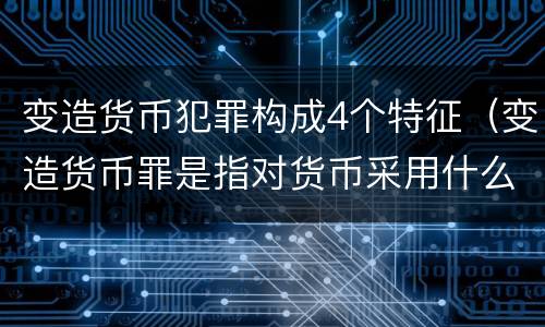 变造货币犯罪构成4个特征（变造货币罪是指对货币采用什么方法）
