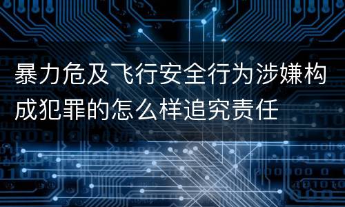 暴力危及飞行安全行为涉嫌构成犯罪的怎么样追究责任