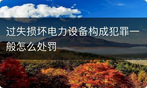 过失损坏电力设备构成犯罪一般怎么处罚