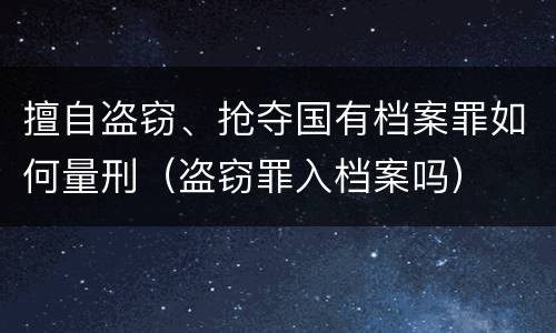 擅自盗窃、抢夺国有档案罪如何量刑（盗窃罪入档案吗）
