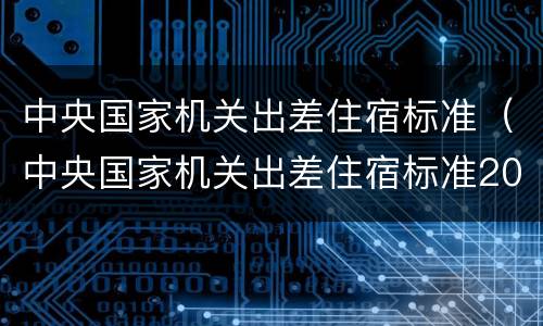 中央国家机关出差住宿标准（中央国家机关出差住宿标准2020）