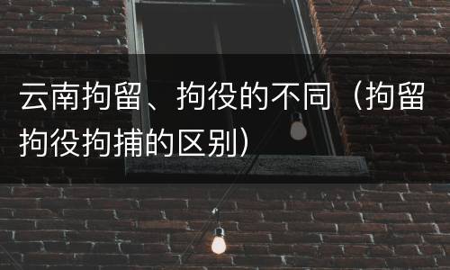 云南拘留、拘役的不同（拘留拘役拘捕的区别）