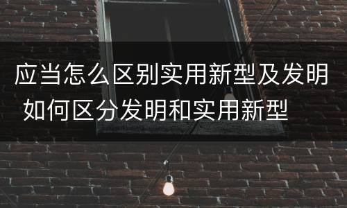 应当怎么区别实用新型及发明 如何区分发明和实用新型
