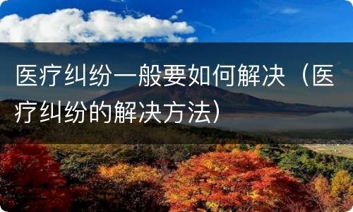 医疗纠纷一般要如何解决（医疗纠纷的解决方法）
