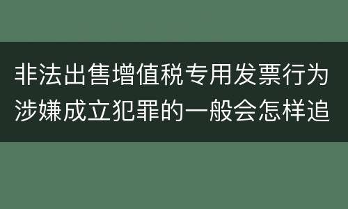 非法出售增值税专用发票行为涉嫌成立犯罪的一般会怎样追究刑事责任