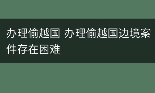 办理偷越国 办理偷越国边境案件存在困难