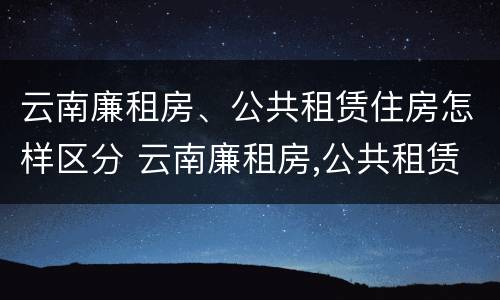 云南廉租房、公共租赁住房怎样区分 云南廉租房,公共租赁住房怎样区分的