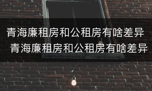 青海廉租房和公租房有啥差异 青海廉租房和公租房有啥差异吗
