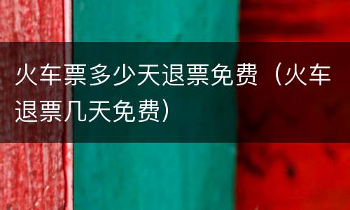 火车票多少天退票免费（火车退票几天免费）