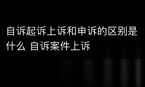 自诉起诉上诉和申诉的区别是什么 自诉案件上诉