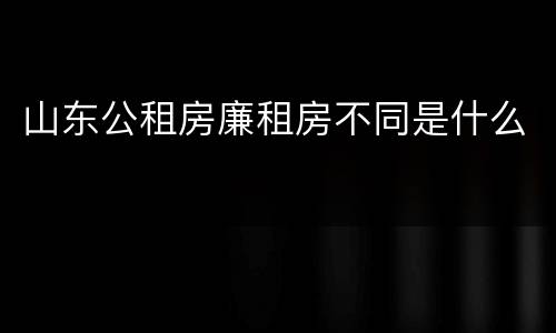 山东公租房廉租房不同是什么
