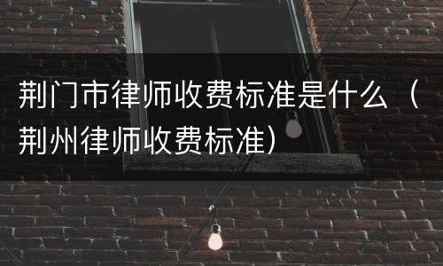 荆门市律师收费标准是什么（荆州律师收费标准）