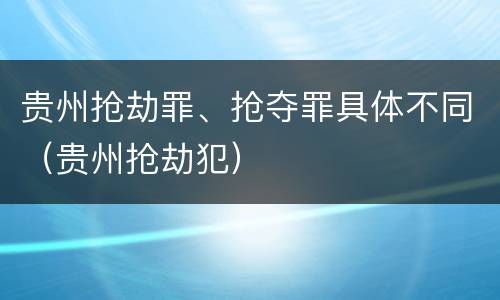 贵州抢劫罪、抢夺罪具体不同（贵州抢劫犯）